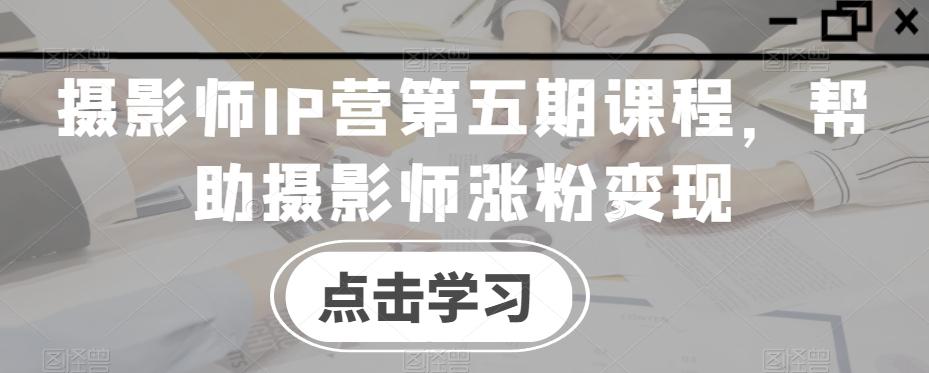 摄影师IP营第五期课程，帮助摄影师涨粉变现-瀚宇网创