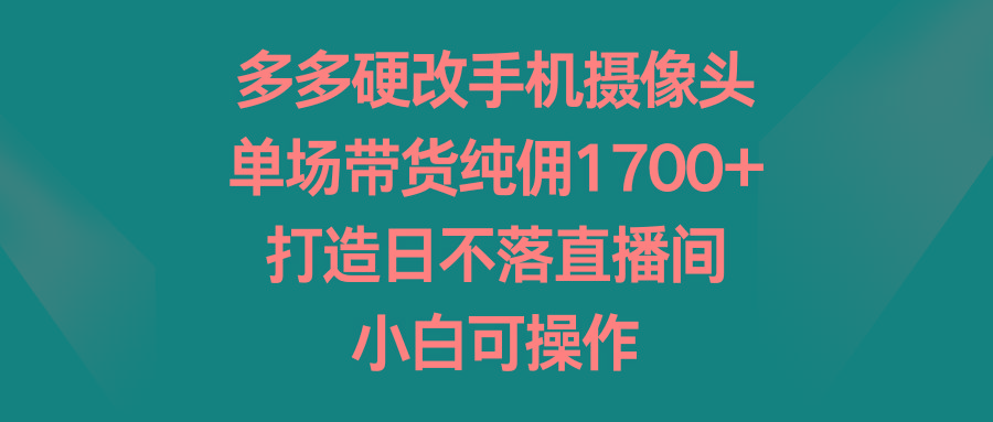 多多硬改手机摄像头,单场带货纯佣1700+,打造日不落直播间,小白可操作-瀚宇网创