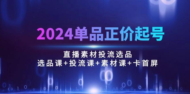 2024单品正价起号，直播素材投流选品：选品课+投流课+素材课+卡首屏/100节-瀚宇网创