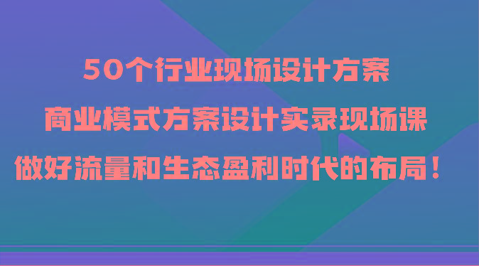 50个行业现场设计方案，商业模式方案设计实录现场课，做好流量和生态盈利时代的布局！-瀚宇网创