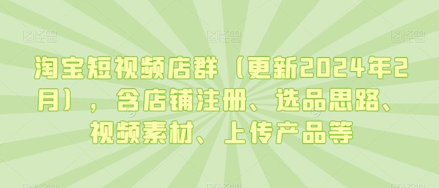淘宝短视频店群(更新2024年2月)，含店铺注册、选品思路、视频素材、上传产品等-瀚宇网创