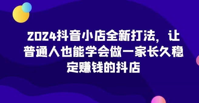 2024抖音小店全新打法，让普通人也能学会做一家长久稳定赚钱的抖店(更新)-瀚宇网创
