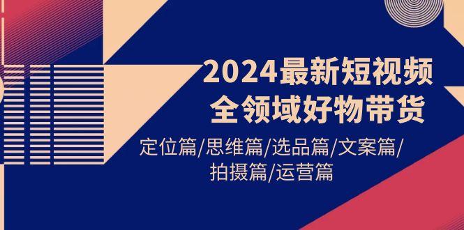 (9818期)2024最新短视频全领域好物带货 定位篇/思维篇/选品篇/文案篇/拍摄篇/运营篇-瀚宇网创