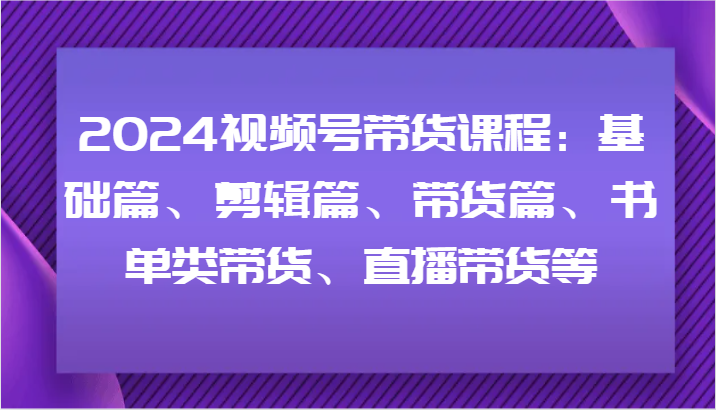 2024视频号带货课程:基础篇、剪辑篇、带货篇、书单类带货、直播带货等-瀚宇网创