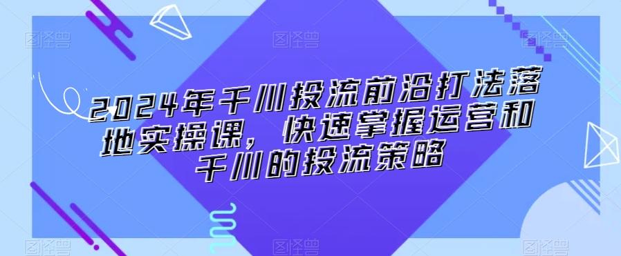 2024年千川投流前沿打法落地实操课，快速掌握运营和千川的投流策略-瀚宇网创