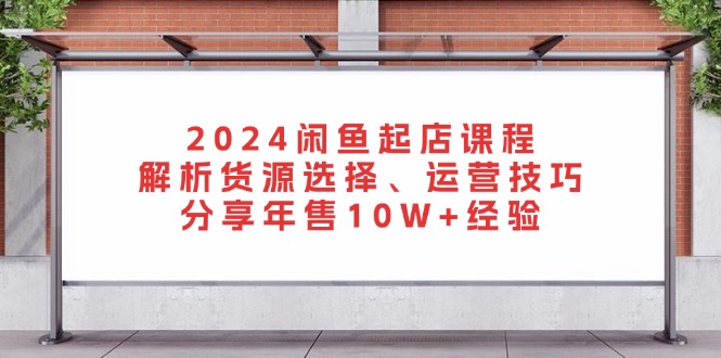 2024闲鱼起店课程:解析货源选择、运营技巧,分享年售10W+经验-瀚宇网创