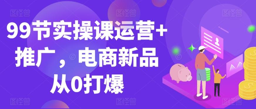 99节实操课运营+推广，电商新品从0打爆-瀚宇网创